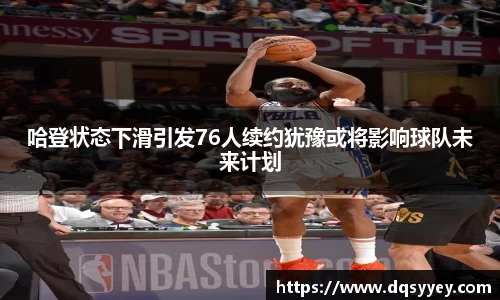 哈登状态下滑引发76人续约犹豫或将影响球队未来计划